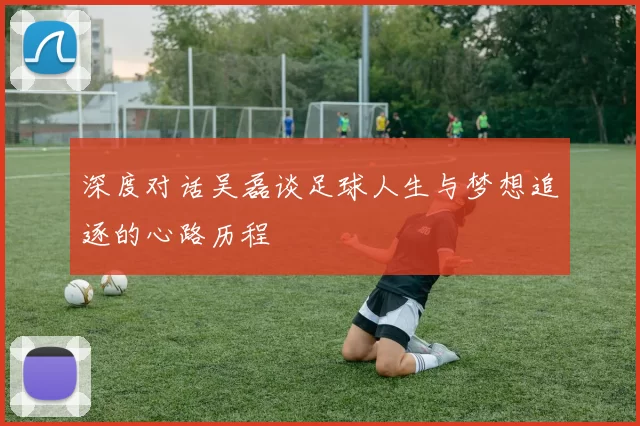 深度对话吴磊谈足球人生与梦想追逐的心路历程