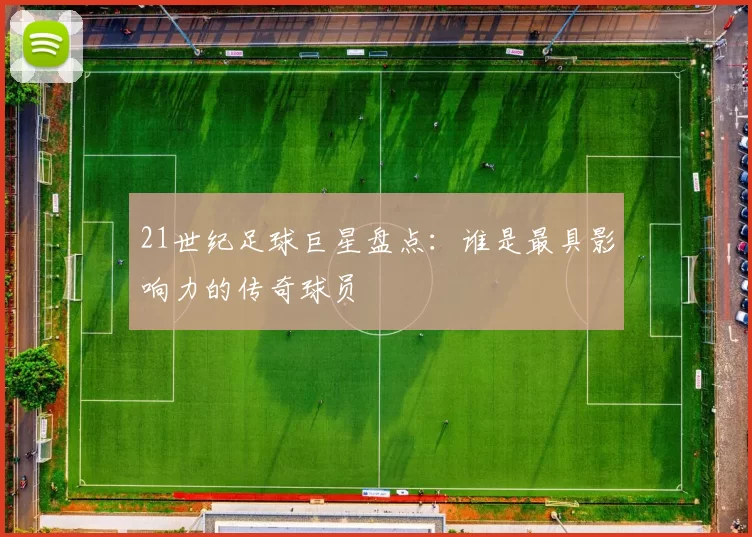 21世纪足球巨星盘点：谁是最具影响力的传奇球员