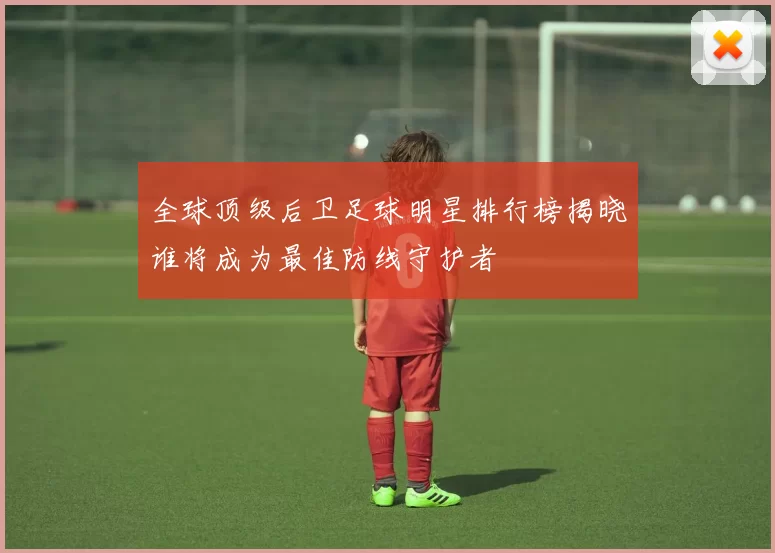 全球顶级后卫足球明星排行榜揭晓谁将成为最佳防线守护者