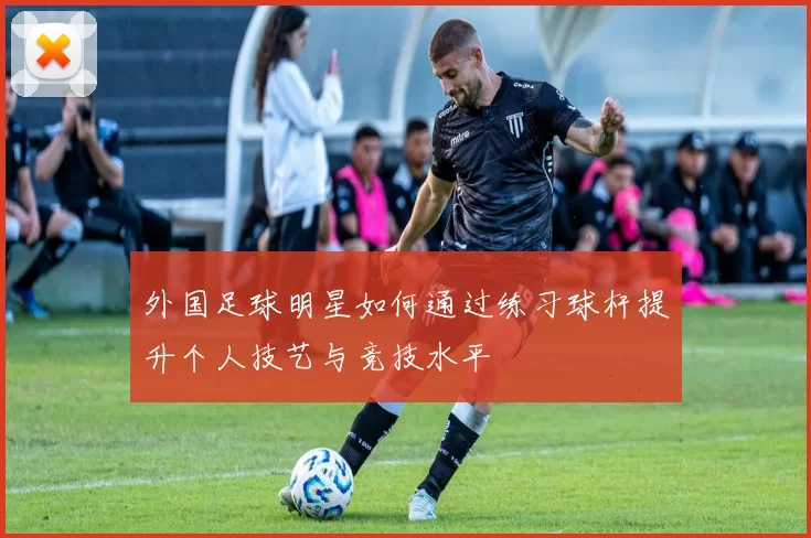 外国足球明星如何通过练习球杆提升个人技艺与竞技水平