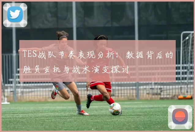 TES战队节奏表现分析：数据背后的胜负玄机与战术演变探讨