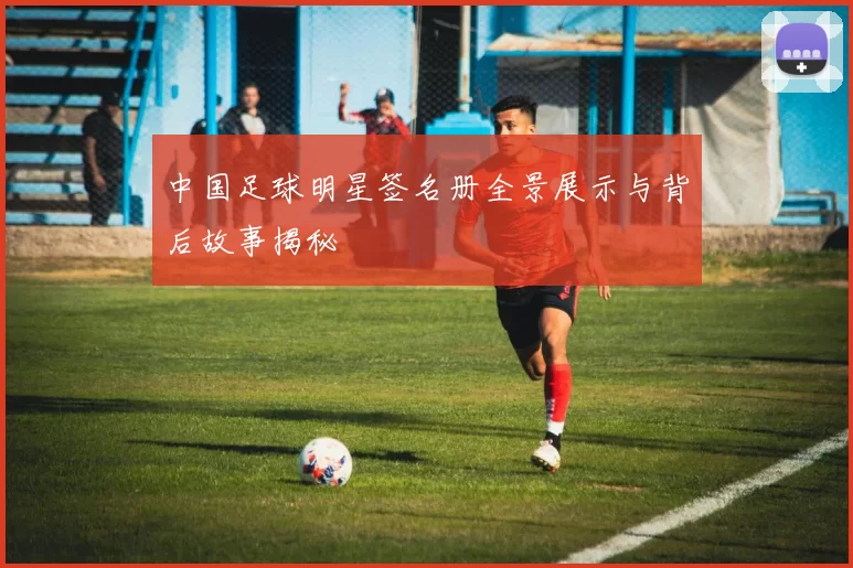 中国足球明星签名册全景展示与背后故事揭秘