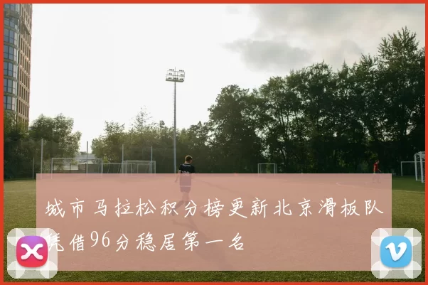 城市马拉松积分榜更新北京滑板队凭借96分稳居第一名