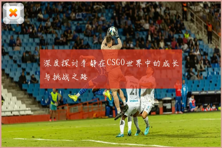 深度探讨李静在CSGO世界中的成长与挑战之路