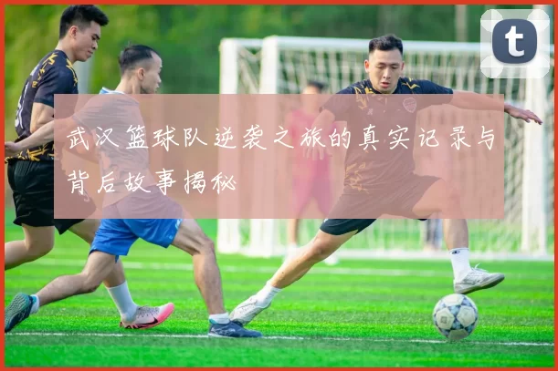 武汉篮球队逆袭之旅的真实记录与背后故事揭秘