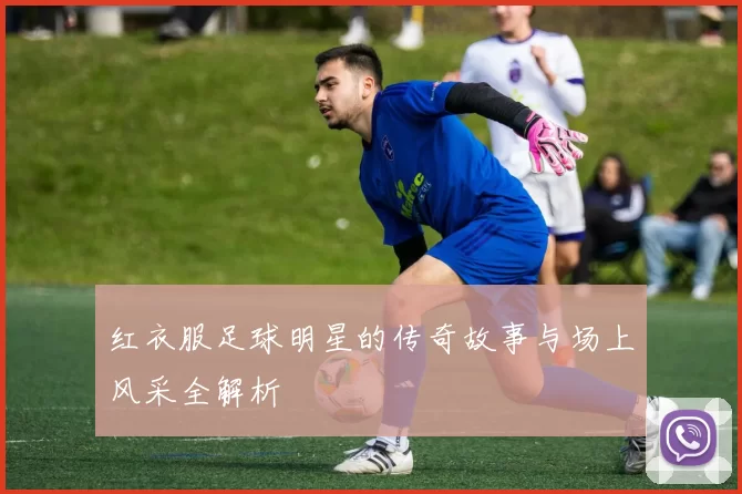 红衣服足球明星的传奇故事与场上风采全解析