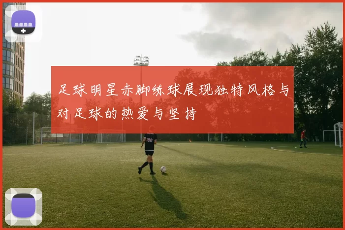 足球明星赤脚练球展现独特风格与对足球的热爱与坚持