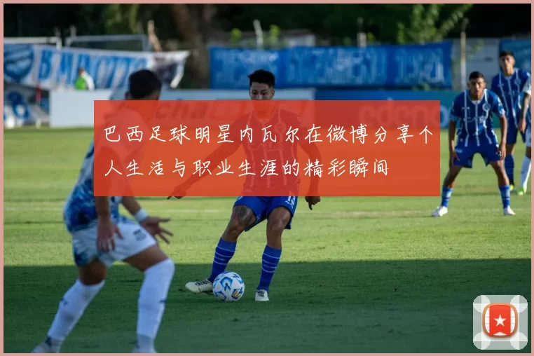 巴西足球明星内瓦尔在微博分享个人生活与职业生涯的精彩瞬间