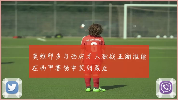 奥维耶多与西班牙人激战正酣谁能在西甲赛场中笑到最后