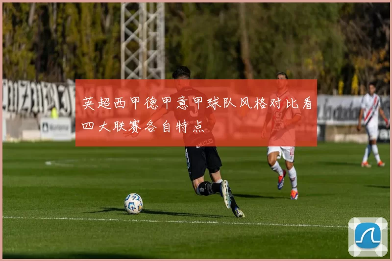 英超西甲德甲意甲球队风格对比看四大联赛各自特点