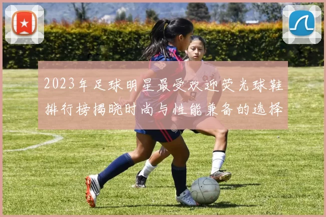 2023年足球明星最受欢迎荧光球鞋排行榜揭晓时尚与性能兼备的选择