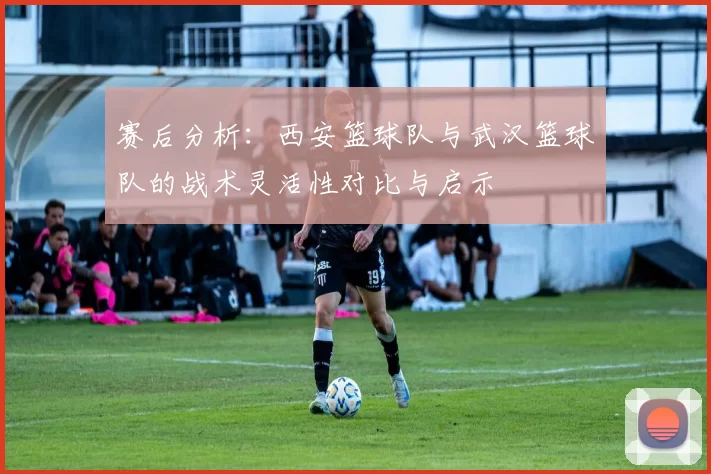 赛后分析：西安篮球队与武汉篮球队的战术灵活性对比与启示