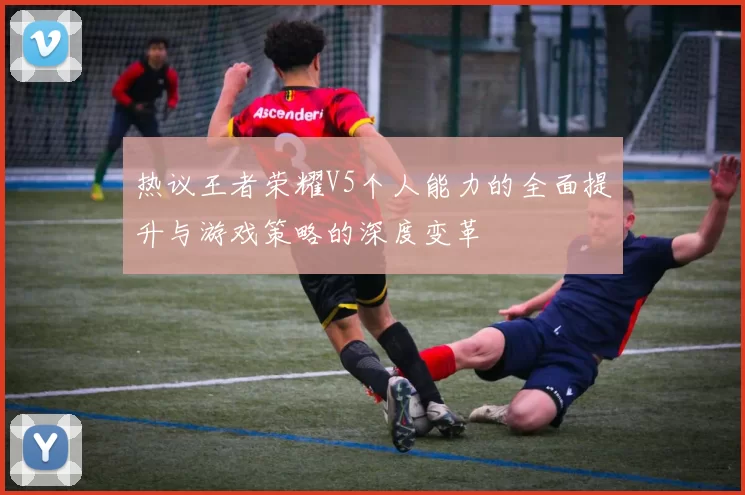 热议王者荣耀V5个人能力的全面提升与游戏策略的深度变革