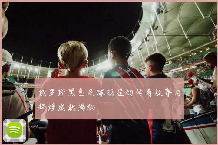 俄罗斯黑色足球明星的传奇故事与辉煌成就揭秘