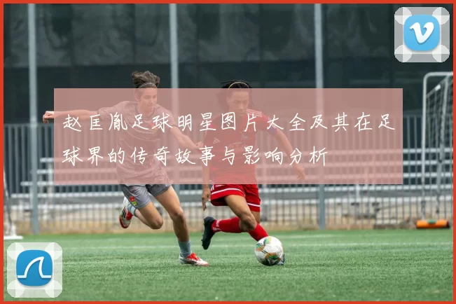 赵匡胤足球明星图片大全及其在足球界的传奇故事与影响分析