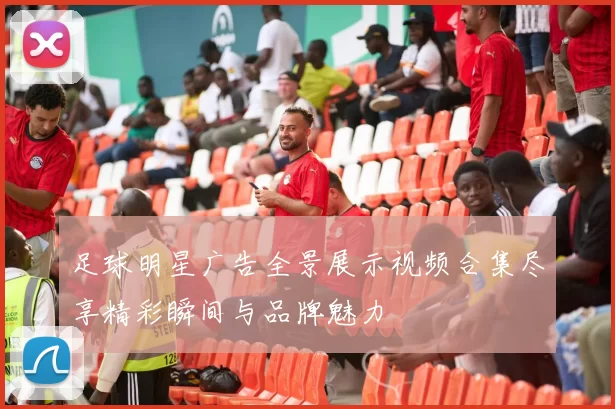 足球明星广告全景展示视频合集尽享精彩瞬间与品牌魅力