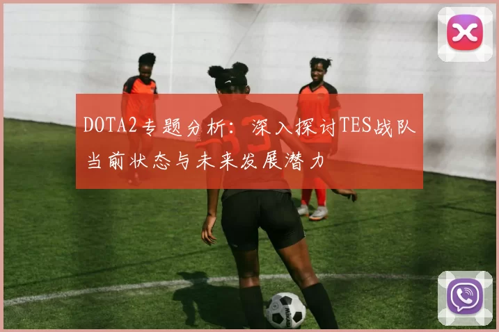 DOTA2专题分析：深入探讨TES战队当前状态与未来发展潜力