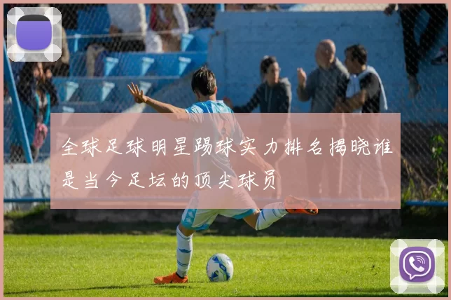 全球足球明星踢球实力排名揭晓谁是当今足坛的顶尖球员