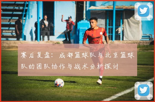 赛后复盘：成都篮球队与北京篮球队的团队协作与战术分析探讨