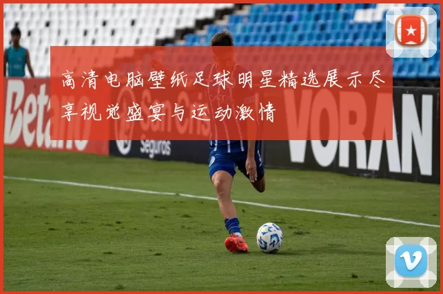 高清电脑壁纸足球明星精选展示尽享视觉盛宴与运动激情