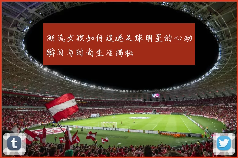 潮流女孩如何追逐足球明星的心动瞬间与时尚生活揭秘