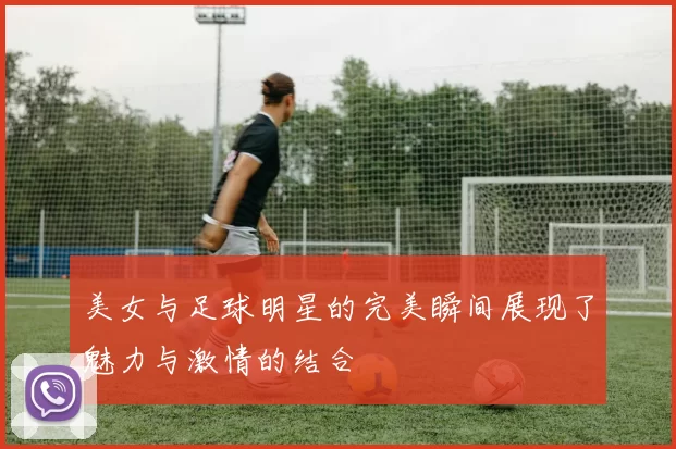 美女与足球明星的完美瞬间展现了魅力与激情的结合