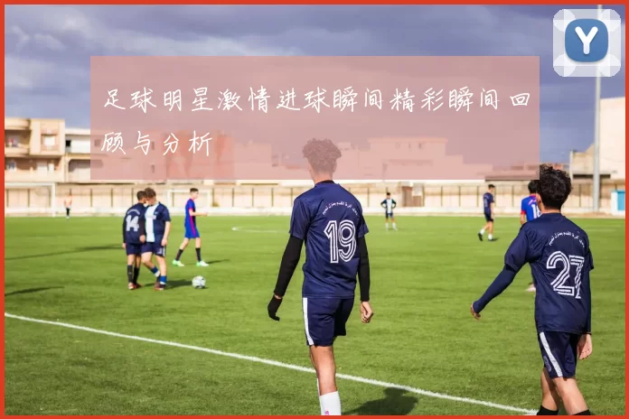 足球明星激情进球瞬间精彩瞬间回顾与分析