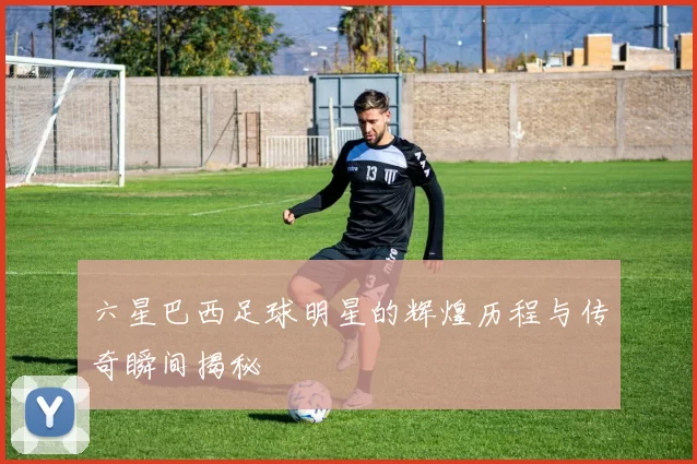 六星巴西足球明星的辉煌历程与传奇瞬间揭秘