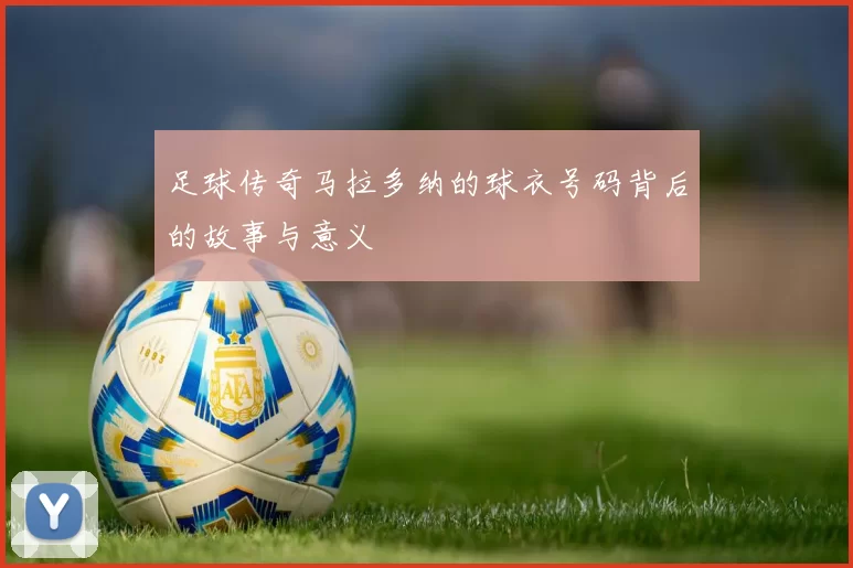 足球传奇马拉多纳的球衣号码背后的故事与意义