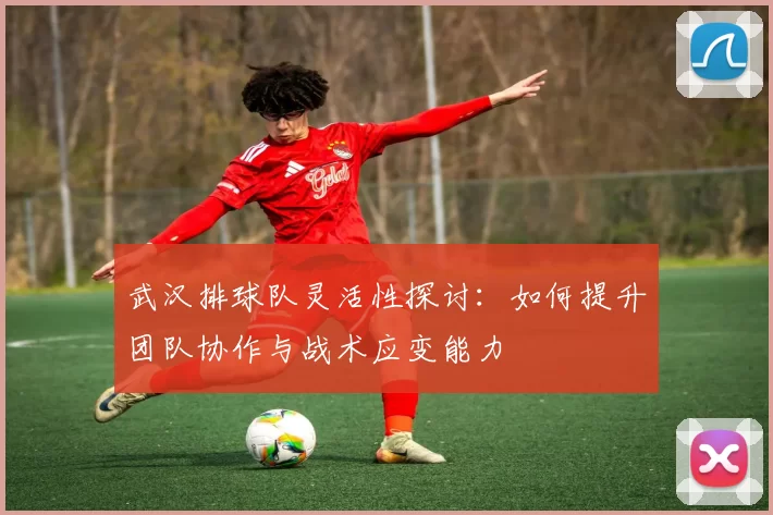 武汉排球队灵活性探讨：如何提升团队协作与战术应变能力
