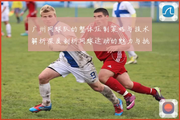 广州网球队的整体压制策略与技术解析深度剖析网球运动的魅力与挑战