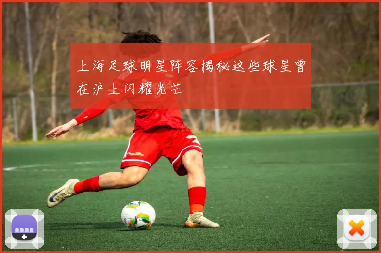 上海足球明星阵容揭秘这些球星曾在沪上闪耀光芒