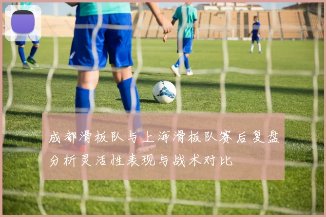 成都滑板队与上海滑板队赛后复盘分析灵活性表现与战术对比