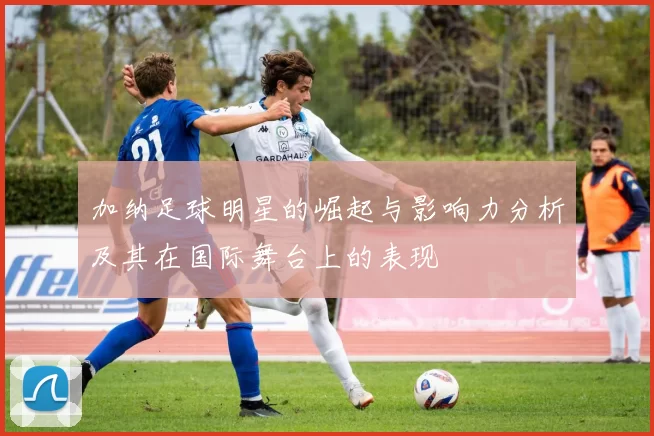加纳足球明星的崛起与影响力分析及其在国际舞台上的表现