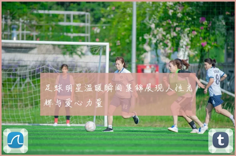 足球明星温暖瞬间集锦展现人性光辉与爱心力量