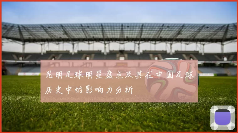 昆明足球明星盘点及其在中国足球历史中的影响力分析