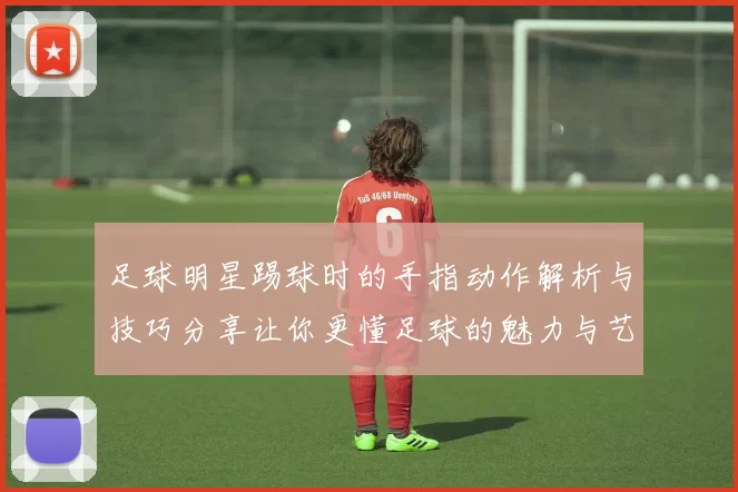 足球明星踢球时的手指动作解析与技巧分享让你更懂足球的魅力与艺术