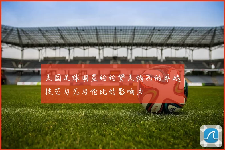 美国足球明星纷纷赞美梅西的卓越技艺与无与伦比的影响力