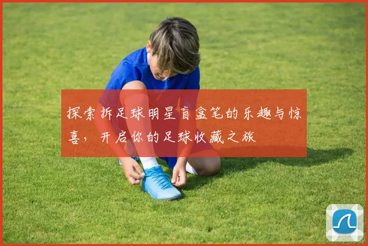 探索拆足球明星盲盒笔的乐趣与惊喜，开启你的足球收藏之旅