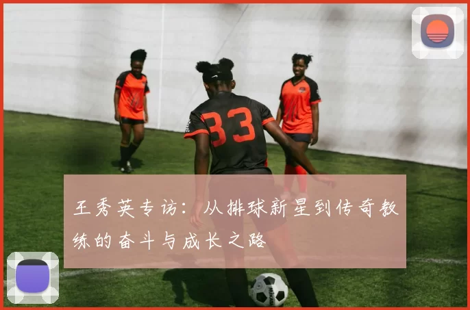 王秀英专访：从排球新星到传奇教练的奋斗与成长之路