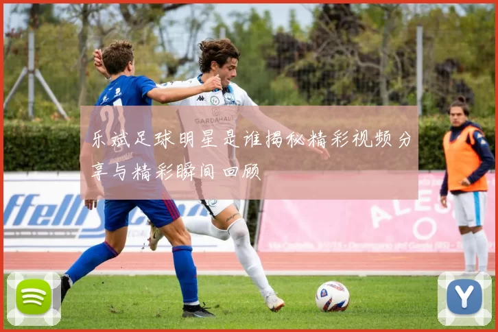 乐斌足球明星是谁揭秘精彩视频分享与精彩瞬间回顾