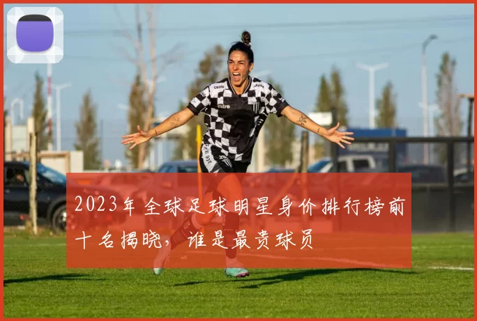 2023年全球足球明星身价排行榜前十名揭晓，谁是最贵球员