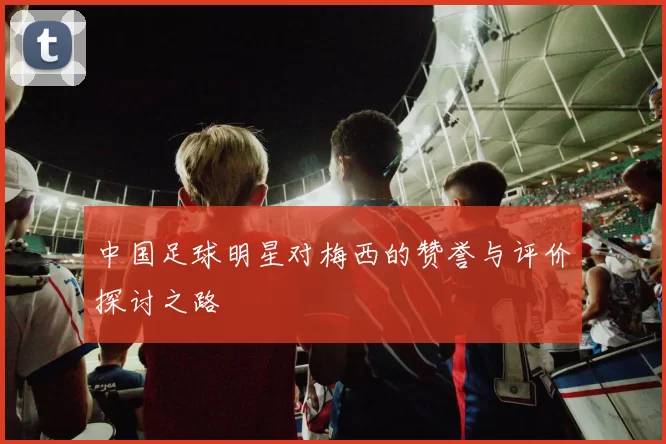 中国足球明星对梅西的赞誉与评价探讨之路