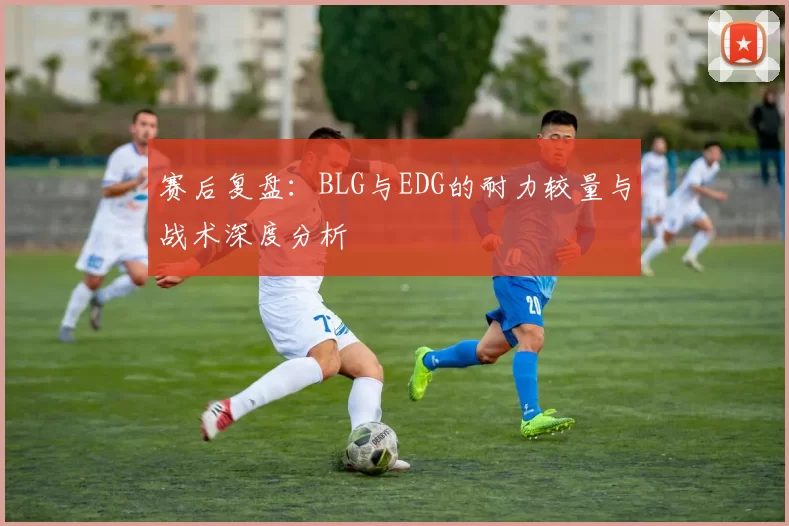 赛后复盘：BLG与EDG的耐力较量与战术深度分析