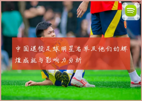 中国退役足球明星名单及他们的辉煌成就与影响力分析