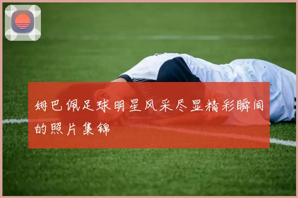 姆巴佩足球明星风采尽显精彩瞬间的照片集锦