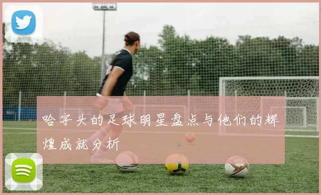 哈字头的足球明星盘点与他们的辉煌成就分析