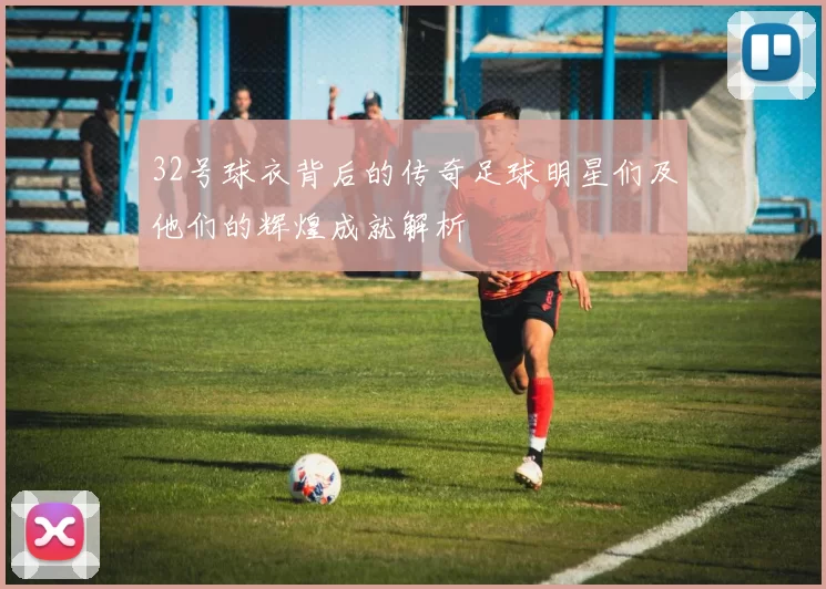 32号球衣背后的传奇足球明星们及他们的辉煌成就解析