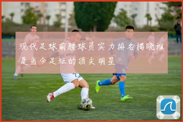 现代足球前腰球员实力排名揭晓谁是当今足坛的顶尖明星