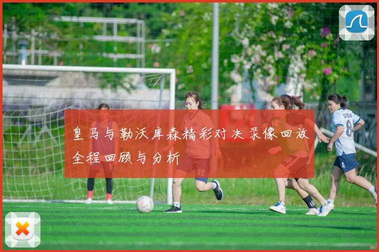 皇马与勒沃库森精彩对决录像回放全程回顾与分析